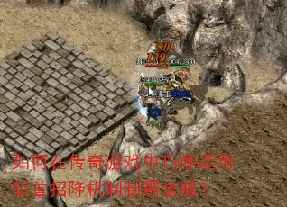 如何在传奇游戏中巧妙运用斩首招降机制制霸全服? 如何在传奇游戏中巧妙运用斩首招降机制制霸全服?