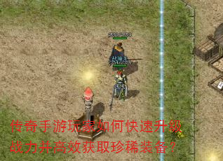 传奇手游玩家如何快速升级战力并高效获取珍稀装备? 传奇手游玩家如何快速升级战力并高效获取珍稀装备?