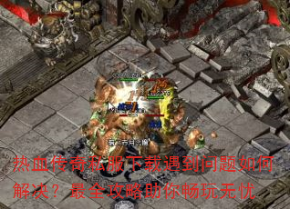 热血传奇私服下载遇到问题如何解决?最全攻略助你畅玩无忧 热血传奇私服下载遇到问题如何解决?最全攻略助你畅玩无忧